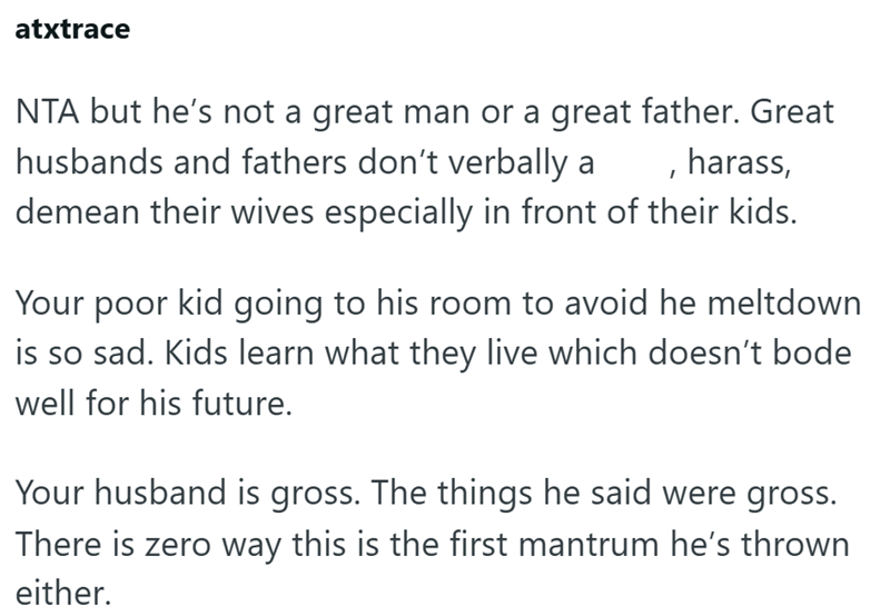 atxtrace NTA but he's not a great man or a great father. Great husbands and fathers don't verbally a , harass, demean their wives especially in front of their kids. Your poor kid going to his room to avoid he meltdown is so sad. Kids learn what they live which doesn't bode well for his future. Your husband is gross. The things he said were gross. There is zero way this is the first mantrum he's thrown either.