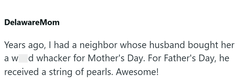 DelawareMom Years ago, I had a neighbor whose husband bought her a w d whacker for Mother's Day. For Father's Day, he received a string of pearls. Awesome!