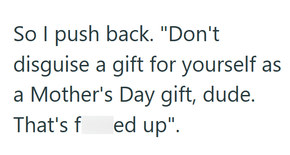 So I push back. "Don't disguise a gift for yourself as a Mother's Day gift, dude. That's f ed up".