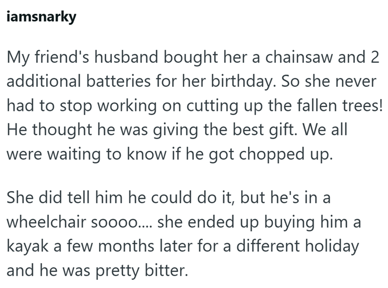 iamsnarky My friend's husband bought her a chainsaw and 2 additional batteries for her birthday. So she never had to stop working on cutting up the fallen trees! He thought he was giving the best gift. We all were waiting to know if he got chopped up. She did tell him he could do it, but he's in a wheelchair soooo.... she ended up buying him a kayak a few months later for a different holiday and he was pretty bitter.