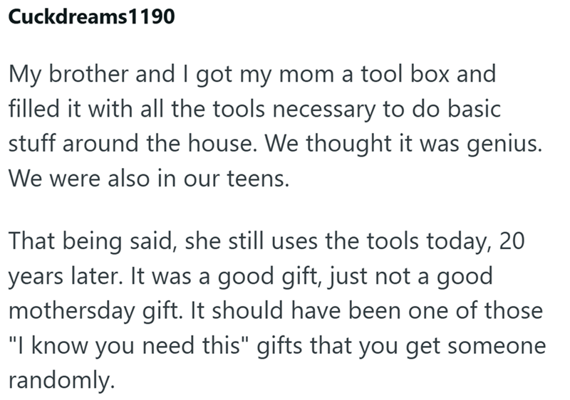 Cuckdreams 1190 My brother and I got my mom a tool box and filled it with all the tools necessary to do basic stuff around the house. We thought it was genius. We were also in our teens. That being said, she still uses the tools today, 20 years later. It was a good gift, just not a good mothersday gift. It should have been one of those "I know you need this" gifts that you get someone randomly.