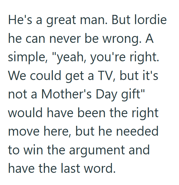 He's a great man. But lordie he can never be wrong. A simple, "yeah, you're right. We could get a TV, but it's not a Mother's Day gift" would have been the right move here, but he needed to win the argument and have the last word.