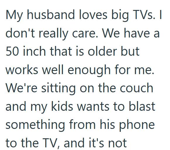 My husband loves big TVs. I don't really care. We have a 50 inch that is older but works well enough for me. We're sitting on the couch and my kids wants to blast something from his phone to the TV, and it's not