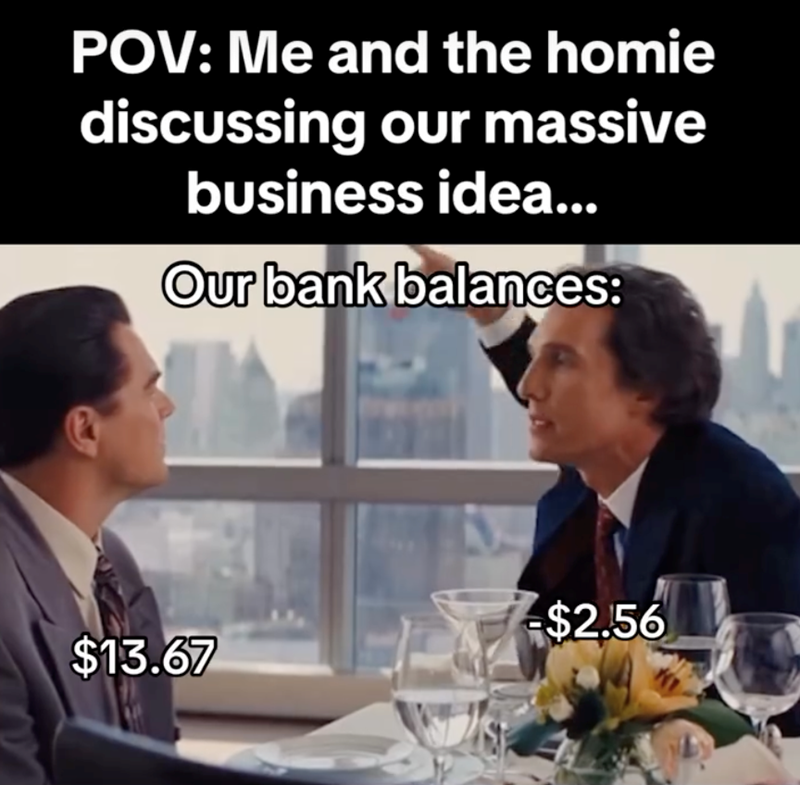 POV: Me and the homie discussing our massive business idea... Our bank balances: $2.56 $13.67