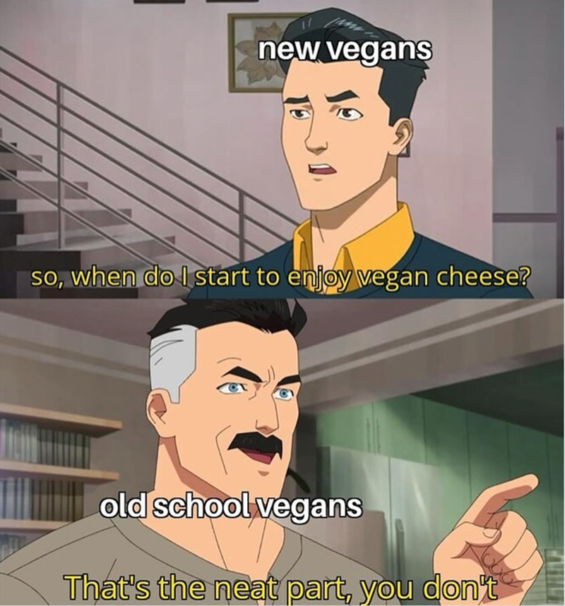 new vegans so, when do I start to enjoy vegan cheese? old school vegans That's the neat part, you don't