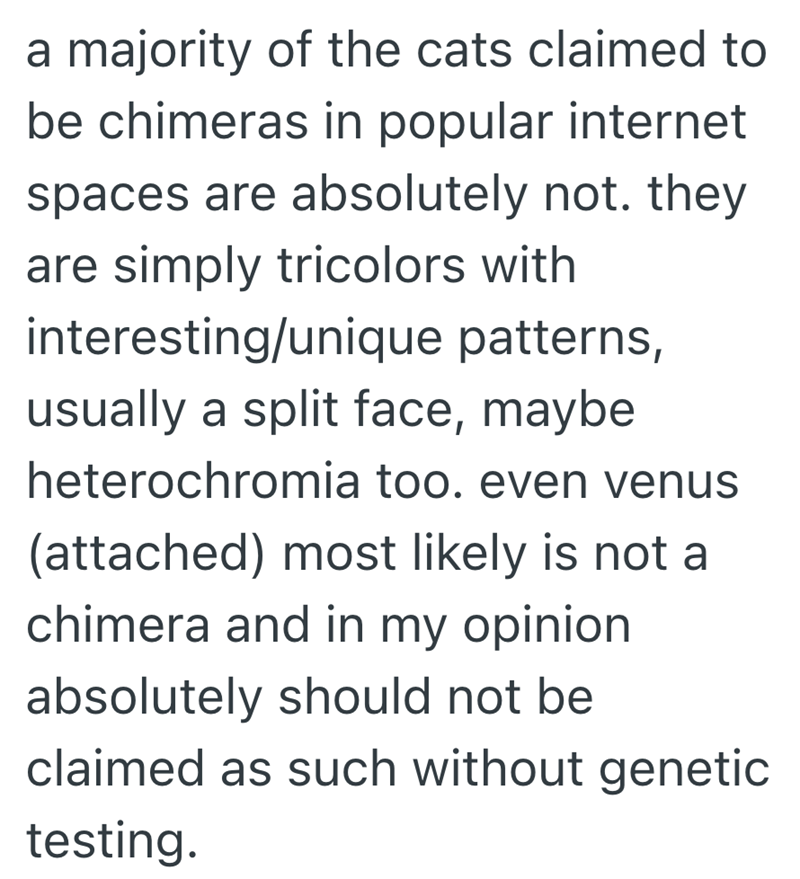 a majority of the cats claimed to be chimeras in popular internet spaces are absolutely not. they are simply tricolors with interesting/unique patterns, usually a split face, maybe heterochromia too. even venus (attached) most likely is not a chimera and in my opinion. absolutely should not be claimed as such without genetic testing.