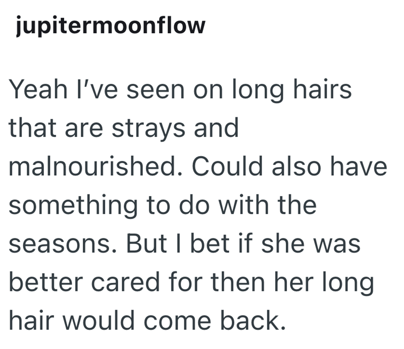 jupitermoonflow Yeah I've seen on long hairs that are strays and malnourished. Could also have something to do with the seasons. But I bet if she was better cared for then her long hair would come back.