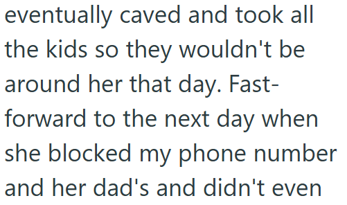 eventually caved and took all the kids so they wouldn't be around her that day. Fast- forward to the next day when she blocked my phone number and her dad's and didn't even