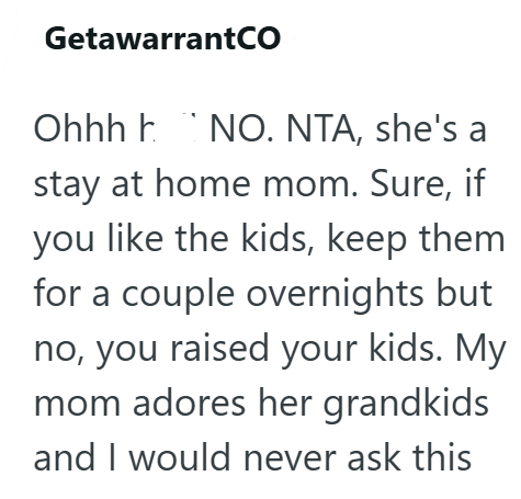 GetawarrantCO Ohhh NO. NTA, she's a stay at home mom. Sure, if you like the kids, keep them for a couple overnights but no, you raised your kids. My mom adores her grandkids and I would never ask this