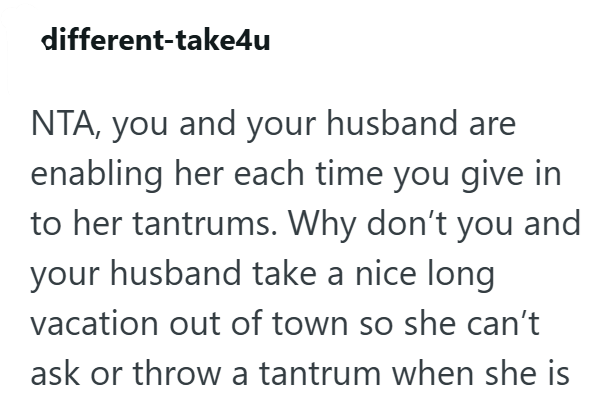 different-take4u NTA, you and your husband are enabling her each time you give in to her tantrums. Why don't you and your husband take a nice long vacation out of town so she can't ask or throw a tantrum when she is
