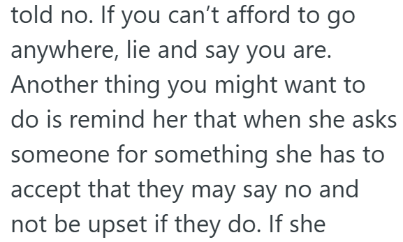 told no. If you can't afford to go anywhere, lie and say you are. Another thing you might want to do is remind her that when she asks someone for something she has to accept that they may say no and not be upset if they do. If she