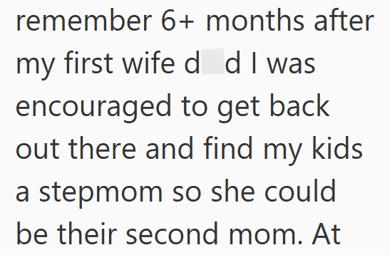 remember 6+ months after my first wife d d I was encouraged to get back out there and find my kids a stepmom so she could be their second mom. At