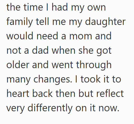 the time I had my own family tell me my daughter would need a mom and not a dad when she got older and went through many changes. I took it to heart back then but reflect very differently on it now.