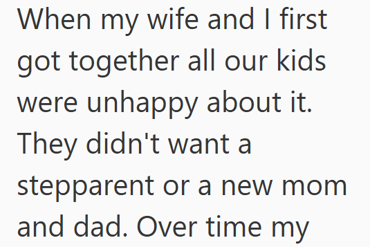 When my wife and I first got together all our kids were unhappy about it. They didn't want a stepparent or a new mom and dad. Over time my