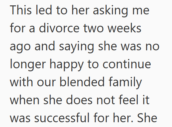 This led to her asking me for a divorce two weeks ago and saying she was no longer happy to continue with our blended family when she does not feel it was successful for her. She