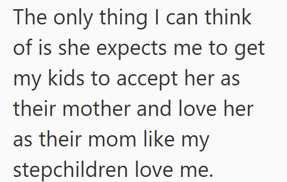 The only thing I can think of is she expects me to get my kids to accept her as their mother and love her as their mom like my stepchildren love me.