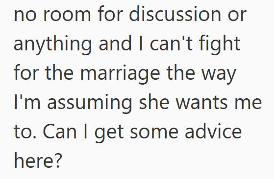 no room for discussion or anything and I can't fight for the marriage the way I'm assuming she wants me to. Can I get some advice here?