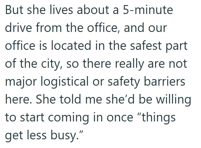 But she lives about a 5-minute drive from the office, and our office is located in the safest part of the city, so there really are not major logistical or safety barriers here. She told me she'd be willing to start coming in once "things get less busy."