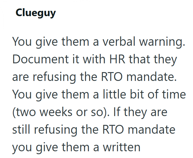 Clueguy You give them a verbal warning. Document it with HR that they are refusing the RTO mandate. You give them a little bit of time (two weeks or so). If they are still refusing the RTO mandate you give them a written