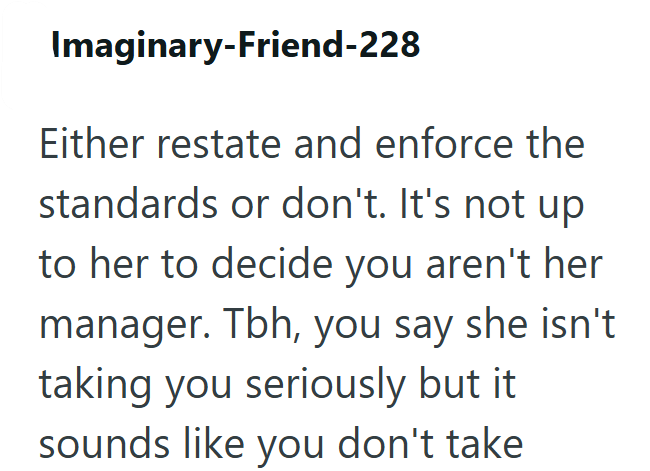 Imaginary-Friend-228 Either restate and enforce the standards or don't. It's not up to her to decide you aren't her manager. Tbh, you say she isn't taking you seriously but it sounds like you don't take