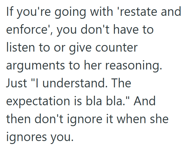 If you're going with 'restate and enforce', you don't have to listen to or give counter arguments to her reasoning. Just "I understand. The expectation is bla bla." And then don't ignore it when she ignores you.