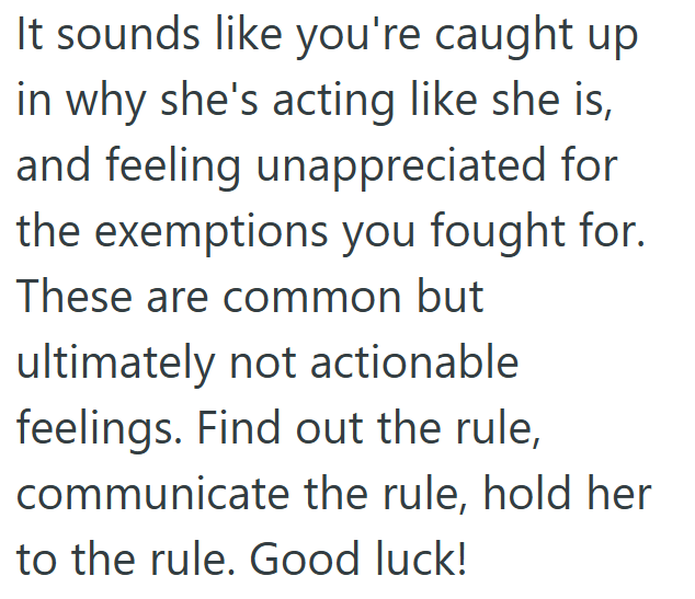 It sounds like you're caught up in why she's acting like she is, and feeling unappreciated for the exemptions you fought for. These are common but ultimately not actionable feelings. Find out the rule, communicate the rule, hold her to the rule. Good luck!