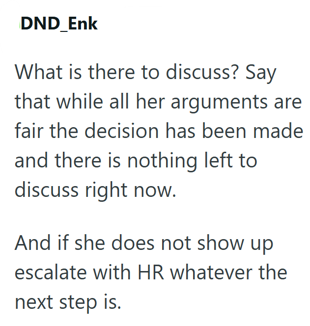 DND_Enk What is there to discuss? Say that while all her arguments are fair the decision has been made and there is nothing left to discuss right now. And if she does not show up escalate with HR whatever the next step is.