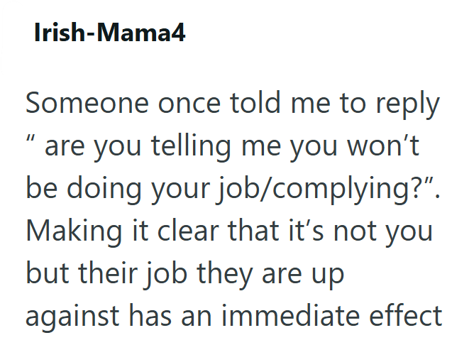 Irish-Mama4 Someone once told me to reply are you telling me you won't be doing your job/complying?". Making it clear that it's not you. but their job they are up against has an immediate effect