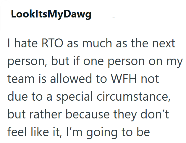 LookItsMyDawg I hate RTO as much as the next person, but if one person on my team is allowed to WFH not due to a special circumstance, but rather because they don't feel like it, I'm going to be