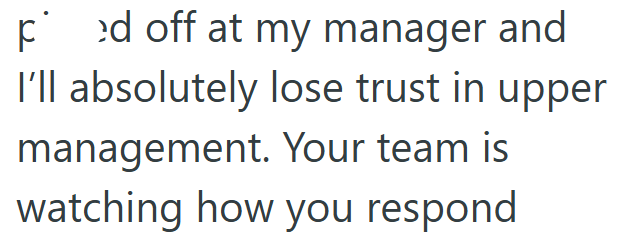 ped off at my manager and I'll absolutely lose trust in upper management. Your team is watching how you respond