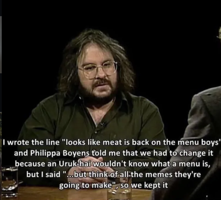 I wrote the line "looks like meat is back on the menu boys" and Philippa Boyens told me that we had to change it because an Uruk-hai wouldn't know what a menu is, but I said "...but think of all the memes they're going to make", so we kept it