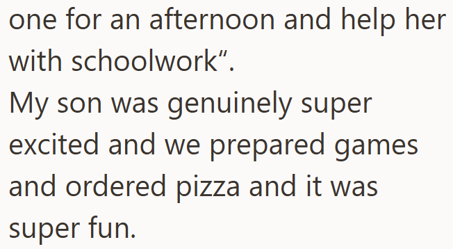 one for an afternoon and help her with schoolwork". My son was genuinely super excited and we prepared games and ordered pizza and it was super fun.