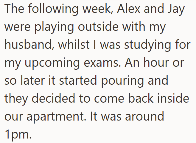 The following week, Alex and Jay were playing outside with my husband, whilst I was studying for my upcoming exams. An hour or so later it started pouring and they decided to come back inside our apartment. It was around 1pm.