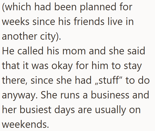 (which had been planned for weeks since his friends live in another city). He called his mom and she said that it was okay for him to stay there, since she had stuff" to do anyway. She runs a business and her busiest days are usually on weekends.