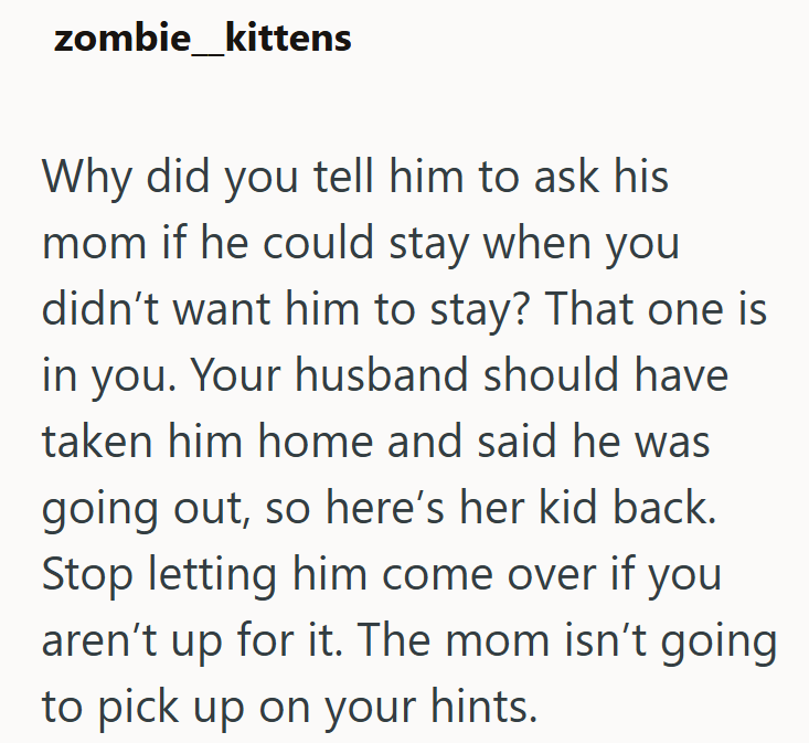 zombie kittens Why did you tell him to ask his mom if he could stay when you didn't want him to stay? That one is in you. Your husband should have taken him home and said he was going out, so here's her kid back. Stop letting him come over if you aren't up for it. The mom isn't going to pick up on your hints.