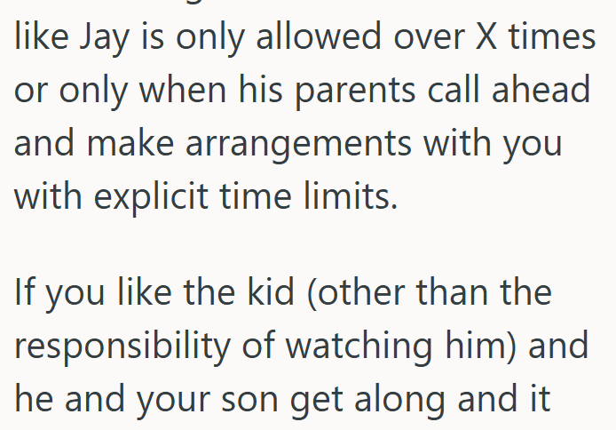 like Jay is only allowed over X times or only when his parents call ahead and make arrangements with you with explicit time limits. If you like the kid (other than the responsibility of watching him) and he and your son get along and it