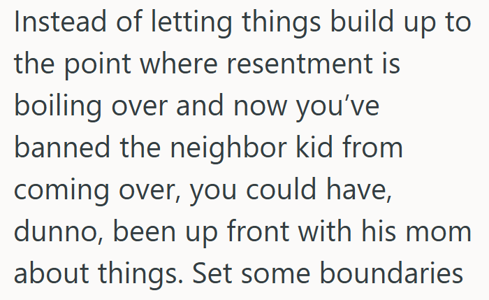Instead of letting things build up to the point where resentment is boiling over and now you've banned the neighbor kid from coming over, you could have, dunno, been up front with his mom about things. Set some boundaries