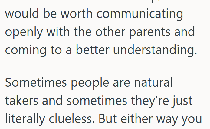would be worth communicating openly with the other parents and coming to a better understanding. Sometimes people are natural takers and sometimes they're just literally clueless. But either way you