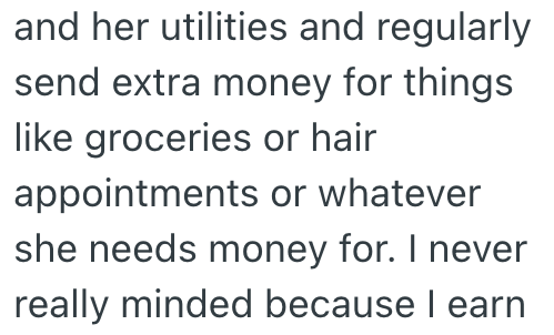 and her utilities and regularly send extra money for things like groceries or hair appointments or whatever she needs money for. I never really minded because I earn