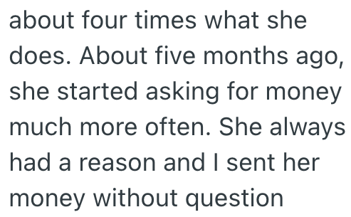 about four times what she does. About five months ago, she started asking for money much more often. She always had a reason and I sent her money without question