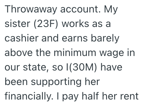 Throwaway account. My sister (23F) works as a cashier and earns barely above the minimum wage in our state, so I(30M) have been supporting her financially. I pay half her rent