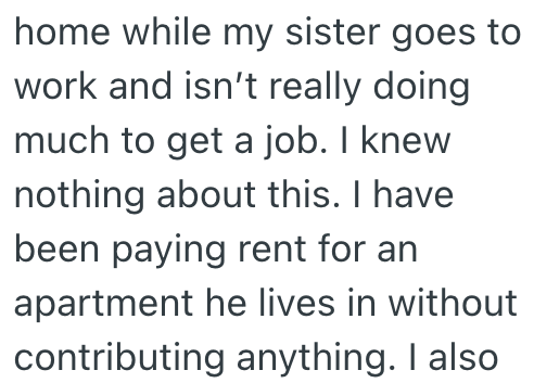 home while my sister goes to work and isn't really doing much to get a job. I knew nothing about this. I have been paying rent for an apartment he lives in without contributing anything. I also