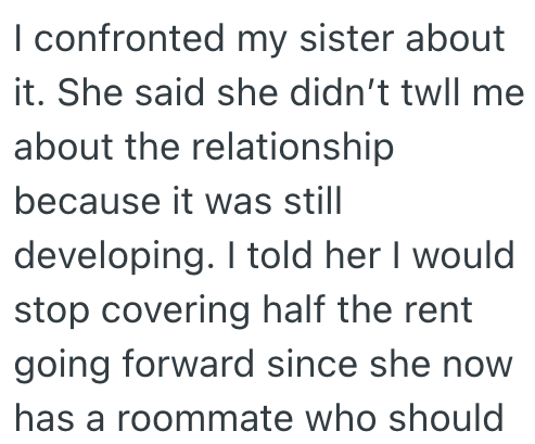 I confronted my sister about it. She said she didn't twll me about the relationship because it was still developing. I told her I would stop covering half the rent going forward since she now has a roommate who should