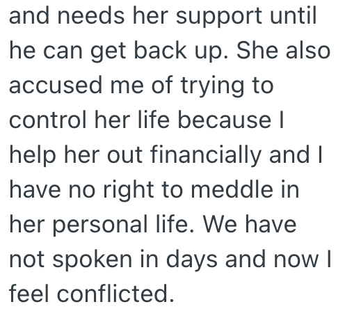 and needs her support until he can get back up. She also accused me of trying to control her life because I help her out financially and I have no right to meddle in her personal life. We have not spoken in days and now I feel conflicted.