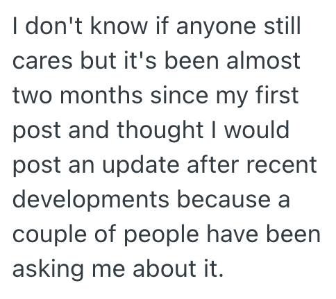 I don't know if anyone still cares but it's been almost two months since my first post and thought I would post an update after recent developments because a couple of people have been asking me about it.
