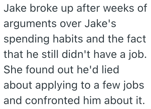 Jake broke up after weeks of arguments over Jake's spending habits and the fact that he still didn't have a job. She found out he'd lied about applying to a few jobs and confronted him about it.