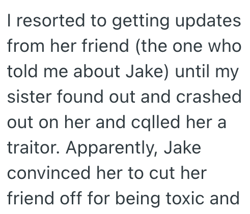 I resorted to getting updates from her friend (the one who told me about Jake) until my sister found out and crashed out on her and called her a traitor. Apparently, Jake convinced her to cut her friend off for being toxic and