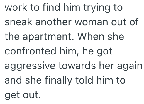 work to find him trying to sneak another woman out of the apartment. When she confronted him, he got aggressive towards her again and she finally told him to get out.