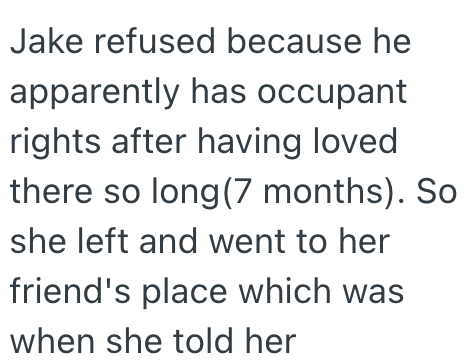 Jake refused because he apparently has occupant rights after having loved there so long (7 months). So she left and went to her friend's place which was when she told her