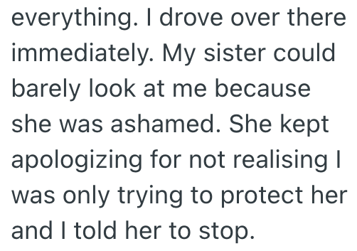 everything. I drove over there immediately. My sister could barely look at me because she was ashamed. She kept apologizing for not realising I was only trying to protect her and I told her to stop.